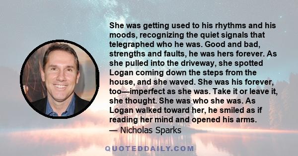 She was getting used to his rhythms and his moods, recognizing the quiet signals that telegraphed who he was. Good and bad, strengths and faults, he was hers forever. As she pulled into the driveway, she spotted Logan