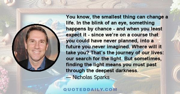 You know, the smallest thing can change a life. In the blink of an eye, something happens by chance - and when you least expect it - since we’re on a course that you could have never planned, into a future you never