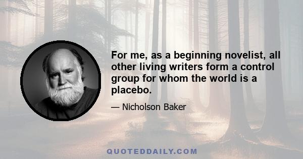 For me, as a beginning novelist, all other living writers form a control group for whom the world is a placebo.