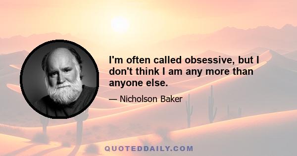 I'm often called obsessive, but I don't think I am any more than anyone else.