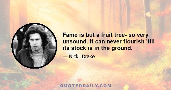 Fame is but a fruit tree- so very unsound. It can never flourish 'till its stock is in the ground.