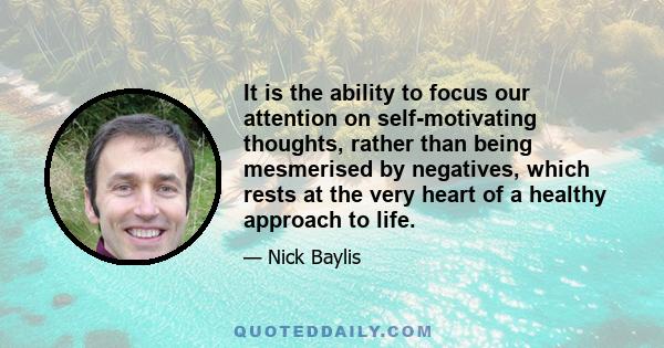 It is the ability to focus our attention on self-motivating thoughts, rather than being mesmerised by negatives, which rests at the very heart of a healthy approach to life.