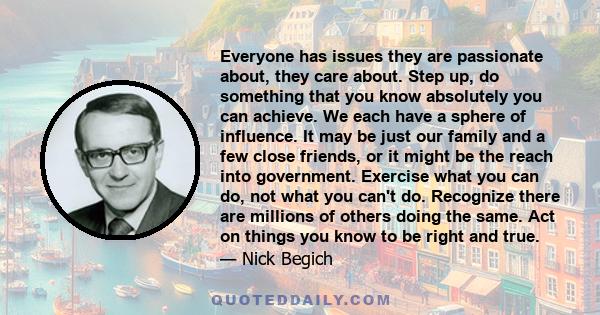 Everyone has issues they are passionate about, they care about. Step up, do something that you know absolutely you can achieve. We each have a sphere of influence. It may be just our family and a few close friends, or