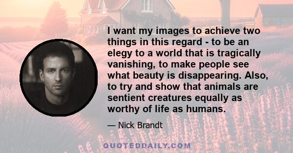 I want my images to achieve two things in this regard - to be an elegy to a world that is tragically vanishing, to make people see what beauty is disappearing. Also, to try and show that animals are sentient creatures