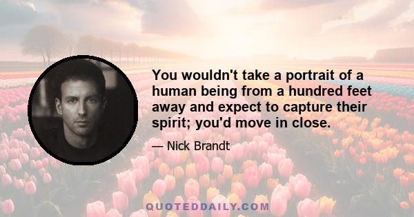 You wouldn't take a portrait of a human being from a hundred feet away and expect to capture their spirit; you'd move in close.