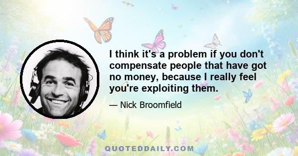 I think it's a problem if you don't compensate people that have got no money, because I really feel you're exploiting them.