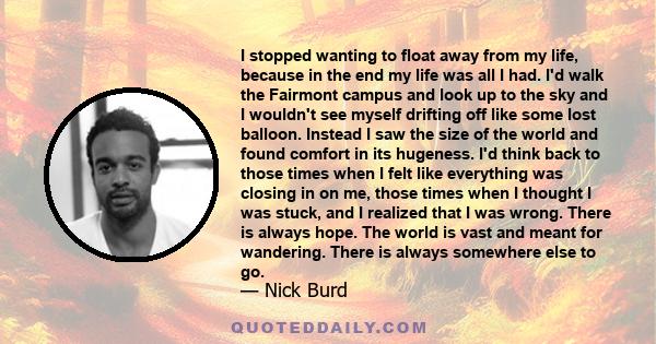 I stopped wanting to float away from my life, because in the end my life was all I had. I'd walk the Fairmont campus and look up to the sky and I wouldn't see myself drifting off like some lost balloon. Instead I saw