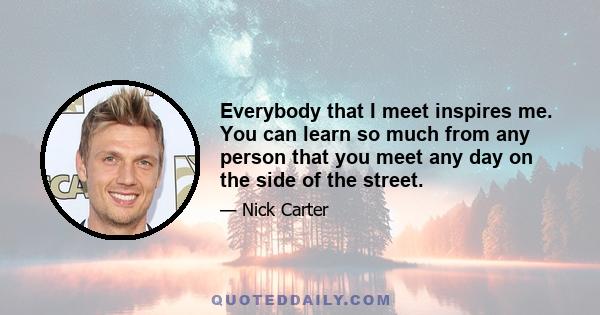 Everybody that I meet inspires me. You can learn so much from any person that you meet any day on the side of the street.