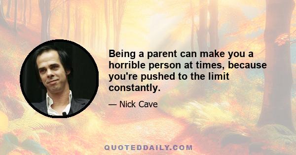 Being a parent can make you a horrible person at times, because you're pushed to the limit constantly.