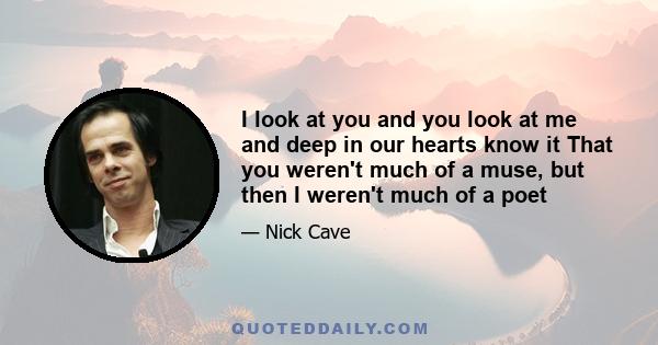 I look at you and you look at me and deep in our hearts know it That you weren't much of a muse, but then I weren't much of a poet