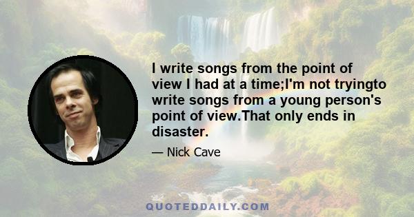 I write songs from the point of view I had at a time;I'm not tryingto write songs from a young person's point of view.That only ends in disaster.
