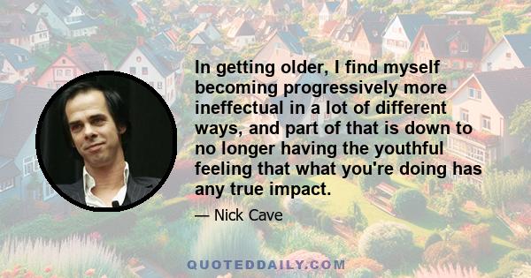 In getting older, I find myself becoming progressively more ineffectual in a lot of different ways, and part of that is down to no longer having the youthful feeling that what you're doing has any true impact.