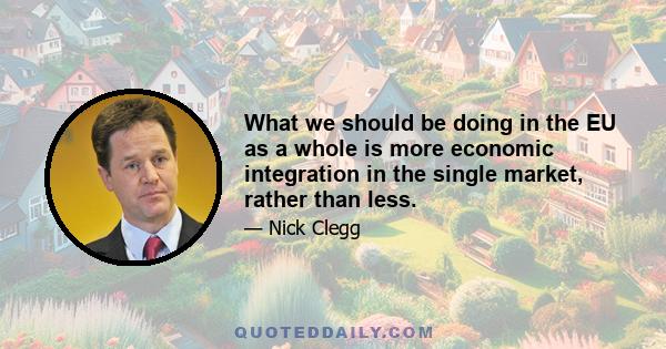 What we should be doing in the EU as a whole is more economic integration in the single market, rather than less.