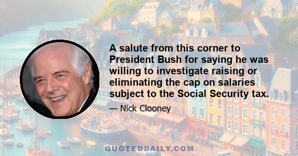 A salute from this corner to President Bush for saying he was willing to investigate raising or eliminating the cap on salaries subject to the Social Security tax.