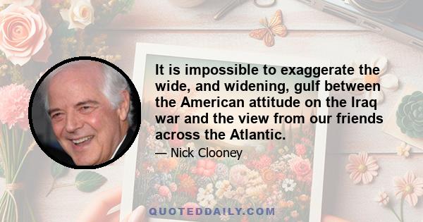 It is impossible to exaggerate the wide, and widening, gulf between the American attitude on the Iraq war and the view from our friends across the Atlantic.