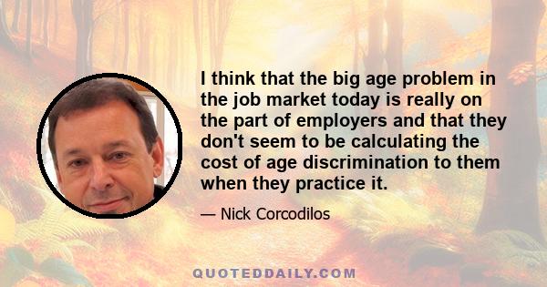 I think that the big age problem in the job market today is really on the part of employers and that they don't seem to be calculating the cost of age discrimination to them when they practice it.