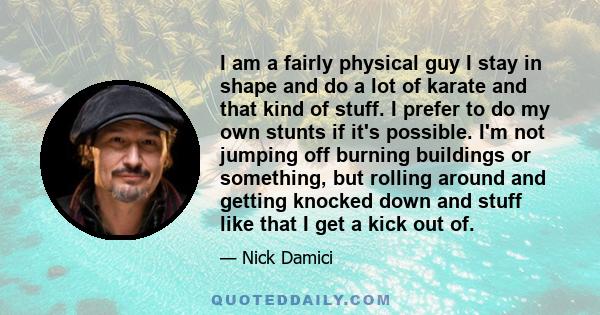 I am a fairly physical guy I stay in shape and do a lot of karate and that kind of stuff. I prefer to do my own stunts if it's possible. I'm not jumping off burning buildings or something, but rolling around and getting 