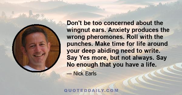 Don't be too concerned about the wingnut ears. Anxiety produces the wrong pheromones. Roll with the punches. Make time for life around your deep abiding need to write. Say Yes more, but not always. Say No enough that