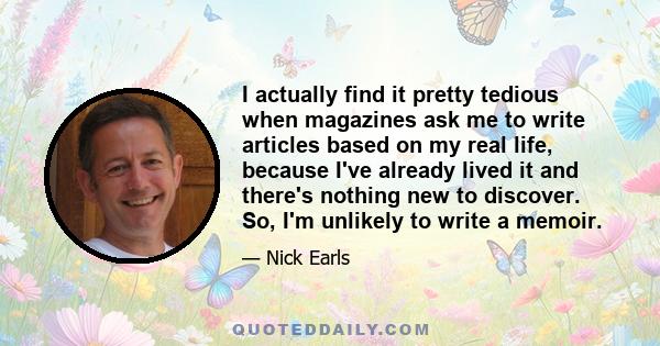 I actually find it pretty tedious when magazines ask me to write articles based on my real life, because I've already lived it and there's nothing new to discover. So, I'm unlikely to write a memoir.