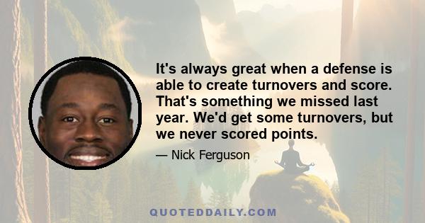 It's always great when a defense is able to create turnovers and score. That's something we missed last year. We'd get some turnovers, but we never scored points.