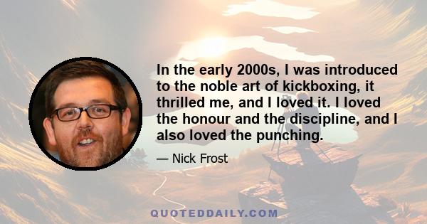 In the early 2000s, I was introduced to the noble art of kickboxing, it thrilled me, and I loved it. I loved the honour and the discipline, and I also loved the punching.