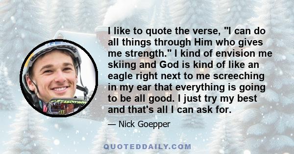 I like to quote the verse, I can do all things through Him who gives me strength. I kind of envision me skiing and God is kind of like an eagle right next to me screeching in my ear that everything is going to be all