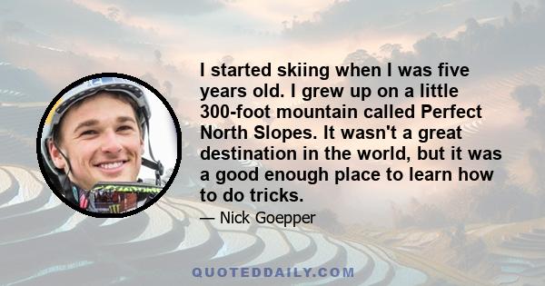 I started skiing when I was five years old. I grew up on a little 300-foot mountain called Perfect North Slopes. It wasn't a great destination in the world, but it was a good enough place to learn how to do tricks.