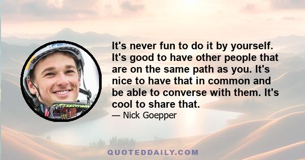 It's never fun to do it by yourself. It's good to have other people that are on the same path as you. It's nice to have that in common and be able to converse with them. It's cool to share that.