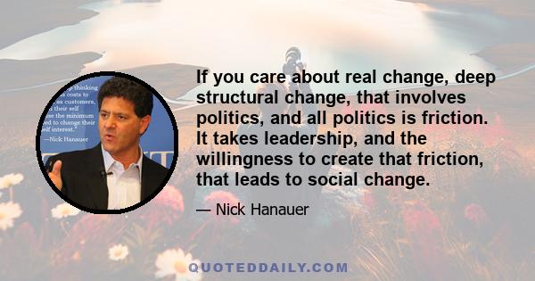 If you care about real change, deep structural change, that involves politics, and all politics is friction. It takes leadership, and the willingness to create that friction, that leads to social change.