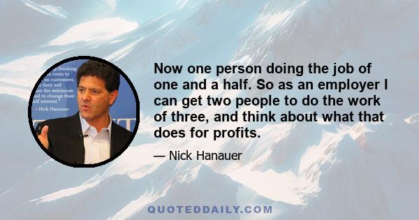 Now one person doing the job of one and a half. So as an employer I can get two people to do the work of three, and think about what that does for profits.