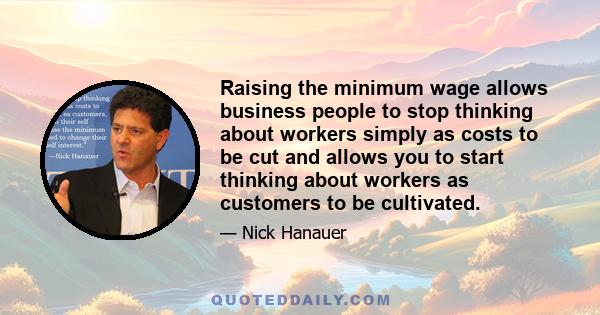 Raising the minimum wage allows business people to stop thinking about workers simply as costs to be cut and allows you to start thinking about workers as customers to be cultivated.