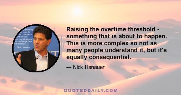 Raising the overtime threshold - something that is about to happen. This is more complex so not as many people understand it, but it's equally consequential.