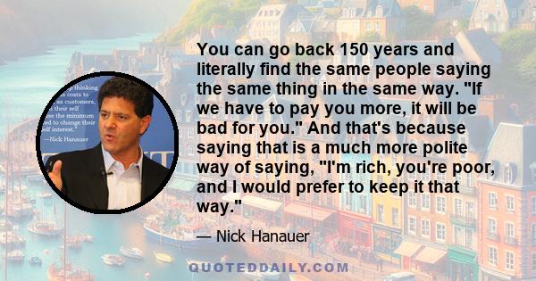 You can go back 150 years and literally find the same people saying the same thing in the same way. If we have to pay you more, it will be bad for you. And that's because saying that is a much more polite way of saying, 