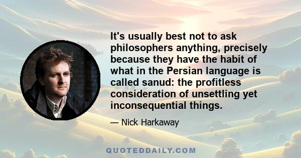 It's usually best not to ask philosophers anything, precisely because they have the habit of what in the Persian language is called sanud: the profitless consideration of unsettling yet inconsequential things.