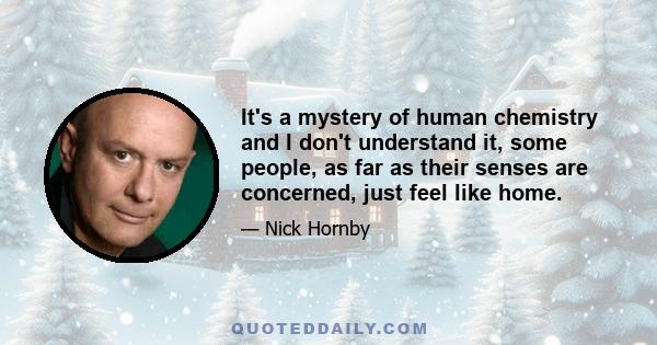 It's a mystery of human chemistry and I don't understand it, some people, as far as their senses are concerned, just feel like home.