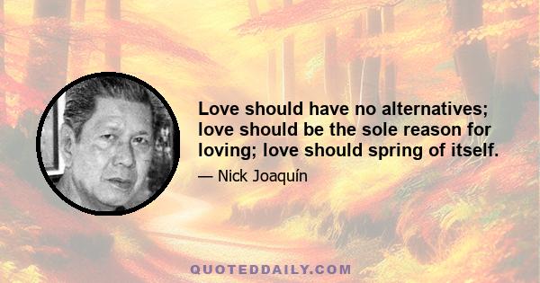 Love should have no alternatives; love should be the sole reason for loving; love should spring of itself.