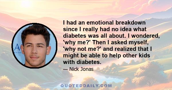 I had an emotional breakdown since I really had no idea what diabetes was all about. I wondered, 'why me?' Then I asked myself, 'why not me?' and realized that I might be able to help other kids with diabetes.