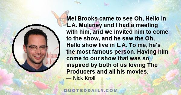 Mel Brooks came to see Oh, Hello in L.A. Mulaney and I had a meeting with him, and we invited him to come to the show, and he saw the Oh, Hello show live in L.A. To me, he's the most famous person. Having him come to