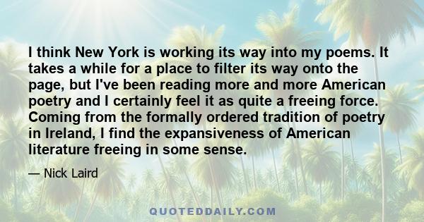 I think New York is working its way into my poems. It takes a while for a place to filter its way onto the page, but I've been reading more and more American poetry and I certainly feel it as quite a freeing force.