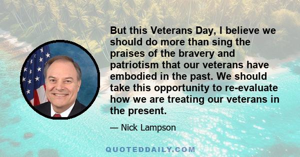 But this Veterans Day, I believe we should do more than sing the praises of the bravery and patriotism that our veterans have embodied in the past. We should take this opportunity to re-evaluate how we are treating our