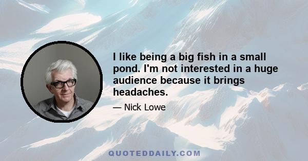 I like being a big fish in a small pond. I'm not interested in a huge audience because it brings headaches.