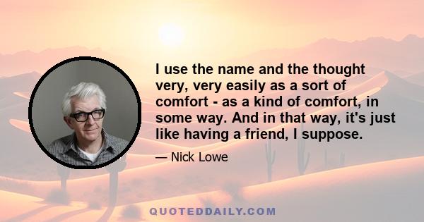 I use the name and the thought very, very easily as a sort of comfort - as a kind of comfort, in some way. And in that way, it's just like having a friend, I suppose.