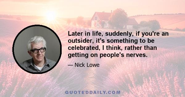 Later in life, suddenly, if you're an outsider, it's something to be celebrated, I think, rather than getting on people's nerves.