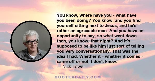 You know, where have you - what have you been doing? You know, and you find yourself sitting next to Jesus, and he's rather an agreeable man. And you have an opportunity to say, so what went down then, you know, that