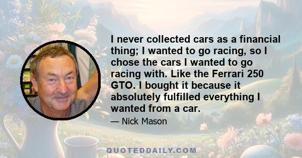 I never collected cars as a financial thing; I wanted to go racing, so I chose the cars I wanted to go racing with. Like the Ferrari 250 GTO. I bought it because it absolutely fulfilled everything I wanted from a car.