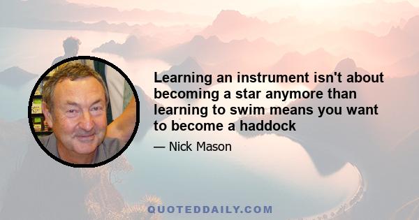 Learning an instrument isn't about becoming a star anymore than learning to swim means you want to become a haddock