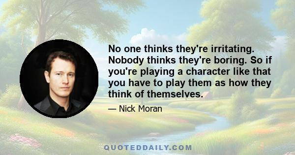 No one thinks they're irritating. Nobody thinks they're boring. So if you're playing a character like that you have to play them as how they think of themselves.