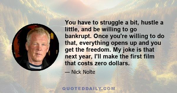 You have to struggle a bit, hustle a little, and be willing to go bankrupt. Once you're willing to do that, everything opens up and you get the freedom. My joke is that next year, I'll make the first film that costs