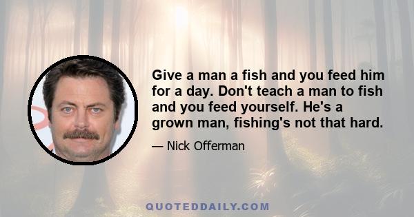 Give a man a fish and you feed him for a day. Don't teach a man to fish and you feed yourself. He's a grown man, fishing's not that hard.