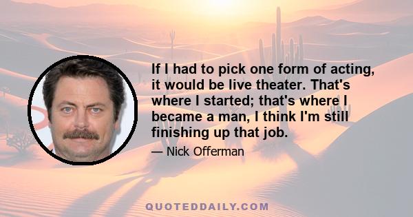 If I had to pick one form of acting, it would be live theater. That's where I started; that's where I became a man, I think I'm still finishing up that job.